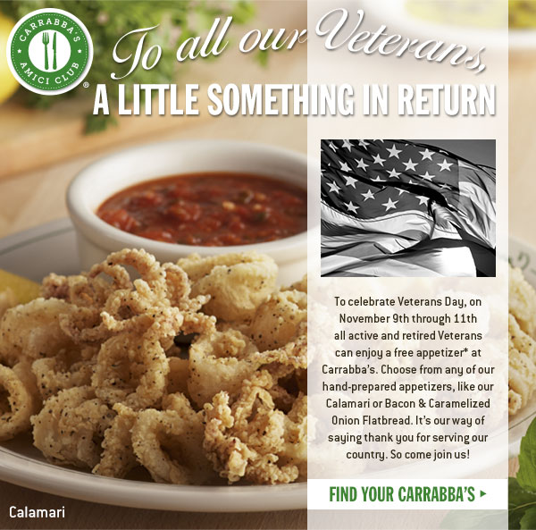 To all our veterans - A little something in return - To celebrate Veterans Day, on November 9th through 11th all active and retired veterans can enjoy a free appetizer* at Carrabba's. Choose from any of our hand-prepared appetizers, like our Calamari or Bacon & Caramelized Onion Flatbread. It's our way of saying thank you for serving our country. So come join us! FIND YOUR CARRABBA'S