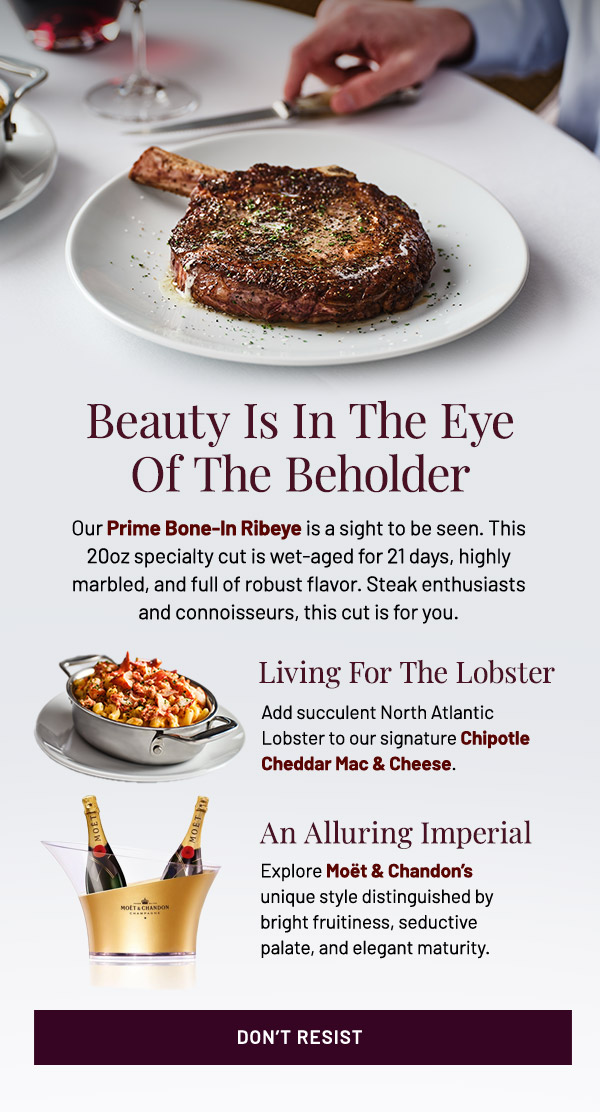 Our Prime Bone-In Ribeye is a sight to be seen. This 20oz specialty cut is wet-aged for 21 days, highly marbled, and packs a robust flavor. Steak enthusiasts and connoisseurs, this cut is for you. Living for a Lobster. Add succulent North Atlantic Lobster to our signature Chipotle Cheddar Mac & Cheese. An Aluuring Imperial. Explore Moët & Chandon's unique style distinguished by bright fruitiness, seductive palate, and elegant maturity.