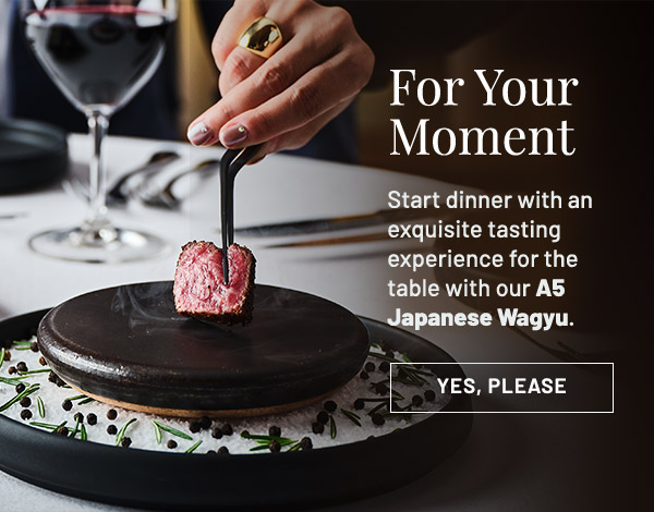 For Your Moment. Start dinner with an exquisite tasting experience for the table with our A5 Japanese Wagyu.