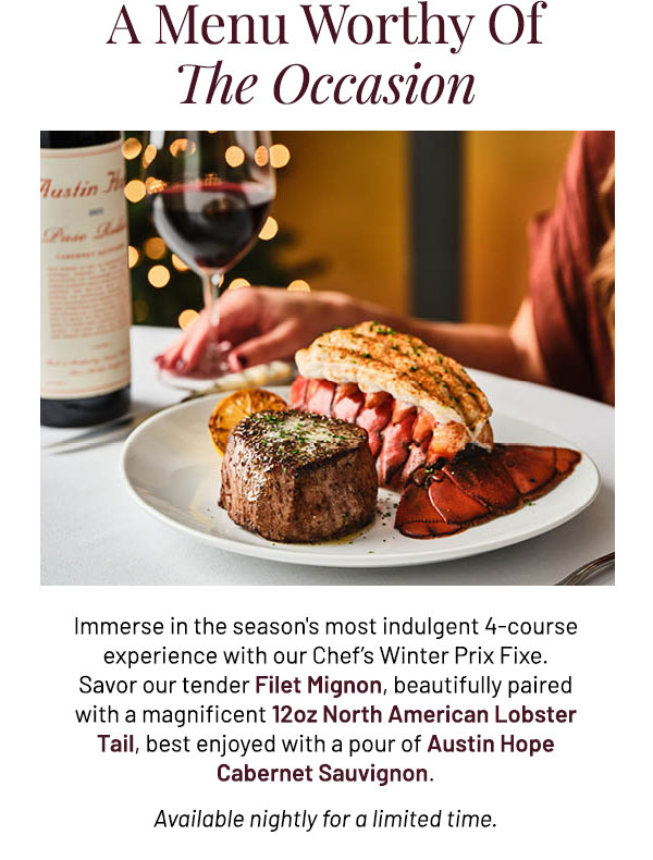 Immerse in the season's most indulgent 4-course experience with our Chef's Winter Prix Fixe. Savor our tender Filet Mignon, beautifully paired with a magnificent 12oz North American Lobster Tail, best enjoyed with a pour of Austin Hope Cabernet Sauvignon. Available nightly for a limited time.