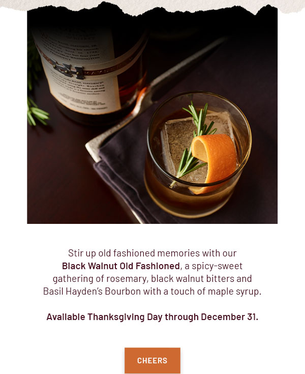 Stir up old fashioned memories with our Black Walnut Old Fashioned, a spicy-sweet gathering of rosemary, black walnut bitters and Basil Hayden's Bourbon with a touch of maple syrup. Available Thanksgiving Day through December 31. - CHEERS