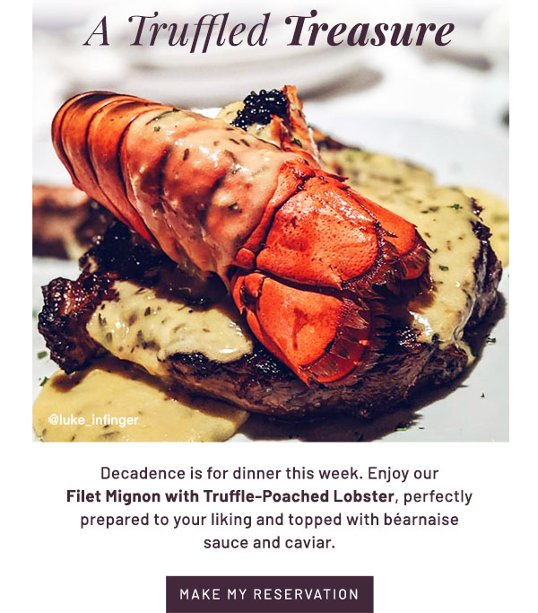 A Truffled Treasure - Decadence is for dinner this week. Enjoy our Filet Mignon with Truffle-Poached Lobster, perfectly prepared to your liking and topped with béarnaise sauce and caviar.