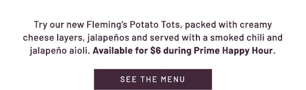 Try our new Fleming's Potato Tots, packed with creamy cheese layers, jalapenos and served with a smoked chili and jalapeno aioli. Available for $6 during Prime Happy Hour.