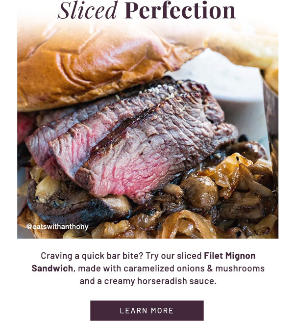Sliced Perfection - Craving a quick bar bite? Try our sliced Filet Mignon Sandwich, made with caramelized onions & mushrooms and a creamy horseradish sauce. LEARN MORE
