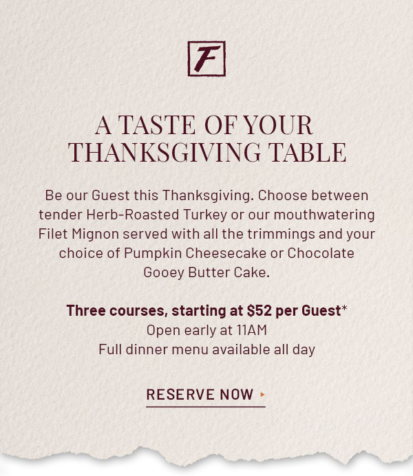 Fleming's Logo - A TASTE OF YOUR THANKSGIVING TABLE - Be our Guest this Thanksgiving. Choose between tender Herb-Roasted Turkey or our mouthwatering Filet Mignon served with all the trimmings and your choice of Pumpkin Cheesecake or Chocolate Gooey Butter Cake. Three-courses, starting at $52 per Guest.* Open early at 11AM. Full dinner menu available all day. RESERVE NOW