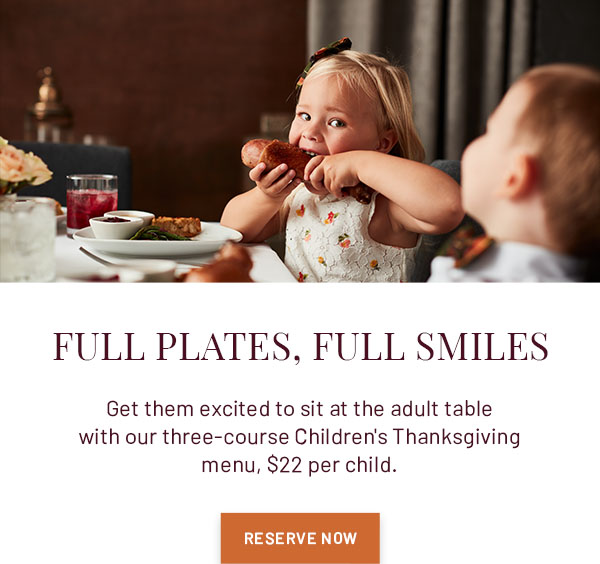 FULL PLATES, FULL SMILES - Get them excited to sit at the adult table with our three-course Children's Thanksgiving menu, $22 per child. RESERVE NOW