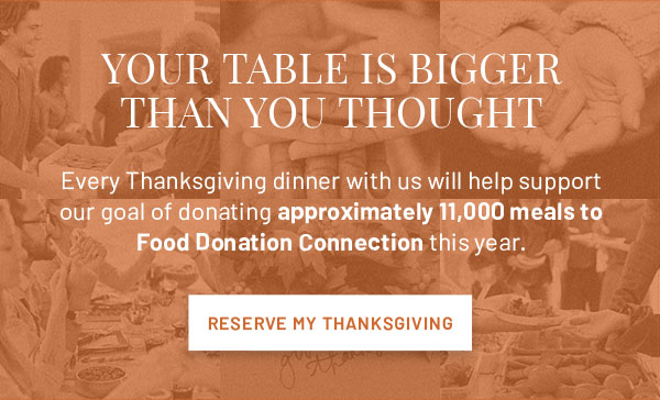 YOUR TABLE IS BIGGER THAN YOU THOUGHT - Every Thanksgiving dinner with us will help support our goal of donating approximately 11,000 meals to Food Donation Connection this year. RESERVE MY THANKSGIVING