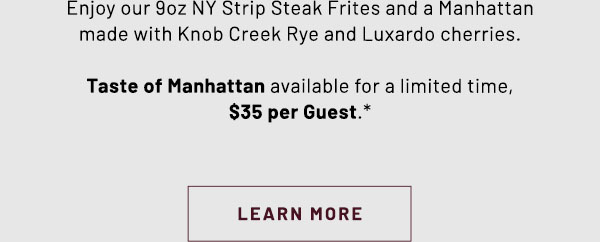 Enjoy our 9oz NY Strip Steak Frites and a Manhattan made with Knob Creek Rye and Luxardo cherries. Taste of Manhattan available for a limited time, $35 per Guest.* LEARN MORE