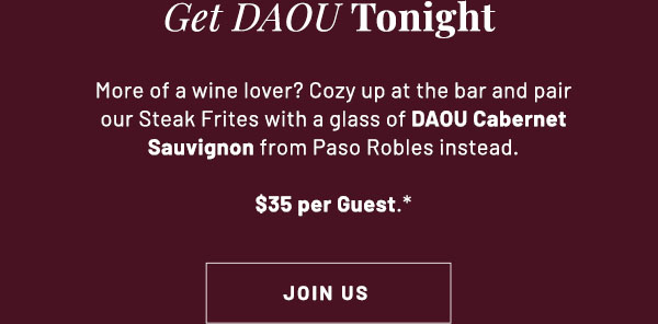 Date Night with DAOU - More of a wine lover? Cozy up at the bar and pair our NY Steak Frites with a glass of DAOU Cabernet Sauvignon from Paso Robles instead. $35 per Guest.* JOIN US
