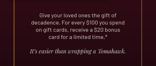 Give your loved ones the gift of decadence. For every $100 you spend on gift cards, receive a $20 bonus card for a limited time.* It's easier than wrapping a Tomahawk.