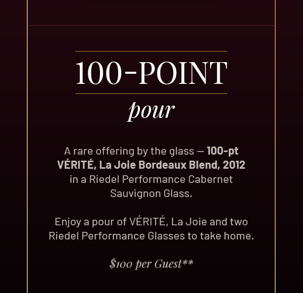100-Point Pour - A rare offering by the glass — 100-pt VÉRITÉ, La Joie Bordeaux Blend, 2012, in a Riedel Performance Cabernet Sauvignon Glass. Enjoy a pour of VÉRITÉ, La Joie and two Riedel Performance Glasses to take home. $100 per Guest* RESERVE MY POUR