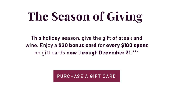 The Season of Giving - This holiday season, give the gift of steak and wine. Enjoy a $20 bonus card for every $100 spent on gift cards now through December 31.*** PURCHASE A GIFT CARD