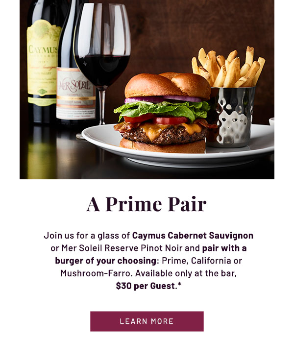 A Prime Pair - Join us for a glass of Caymus Cabernet Sauvignon or Mer Soleil Reserve Pinot Noir and pair with a burger of your choosing: Prime, California or Mushroom-Farro. Available only at the bar,$30 per Guest.* LEARN MORE