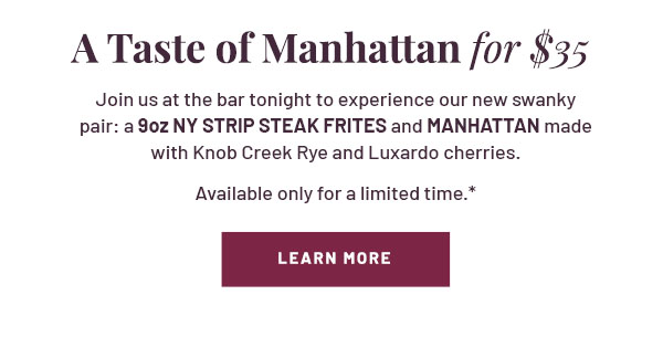 A Taste of Manhattan for $35 - Join us at the bar this weekend to experience our new swanky pair: a NY Strip Steak Frites and Manhattan made with Knob Creek Rye and Luxardo cherries. Available only for a limited time.* LEARN MORE