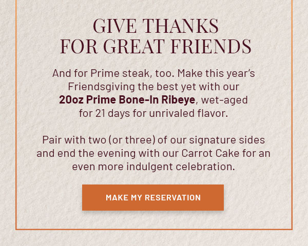 Give Thanks for Great Friends - And for Prime steak, too. Make this year's Friendsgiving the best yet with our 20oz Prime Bone-In Ribeye, wet-aged for 21 days for unrivaled flavor. Pair with two (or three) of our signature sides and end the evening with our Carrot Cake for an even more indulgent celebration. MAKE MY RESERVATION