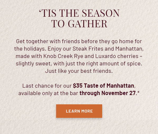 'Tis the Season to Gather - Get together with friends before they go home for the holidays. Enjoy our Steak Frites and Manhattan, made with Knob Creek Rye and Luxardo cherries – slightly sweet, with just the right amount of spice. Just like your best friends. Last chance for our $35 Taste of Manhattan, available only at the bar through November 27.* LEARN MORE