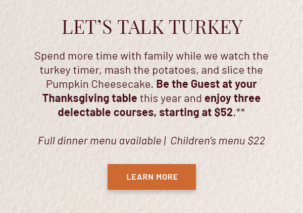 Let's Talk Turkey - Spend more time with family while we watch the turkey timer, mash the potatoes, and slice the Pumpkin Cheesecake. Be the Guest at your Thanksgiving table this year and enjoy three delectable courses, starting at $52.** Full dinner menu available | Children's menu $22
