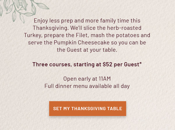 Let us host Thanksgiving so you can spend more time toasting with those who matter most. Hearts will be full and so will your plates. Choose between our Herb-Roasted Turkey or tender Petite Filet Mignon both served with all the trimmings. Reserve your three-course Thanksgiving today, starting at $52 per Guest.* Open at 11AM on Thursday, November 28.