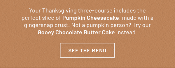 Your Thanksgiving three-course includes the perfect slice of Pumpkin Cheesecake, made with a gingersnap crust. Not a pumpkin person? Try our Gooey Chocolate Butter Cake instead. SEE THE MENU