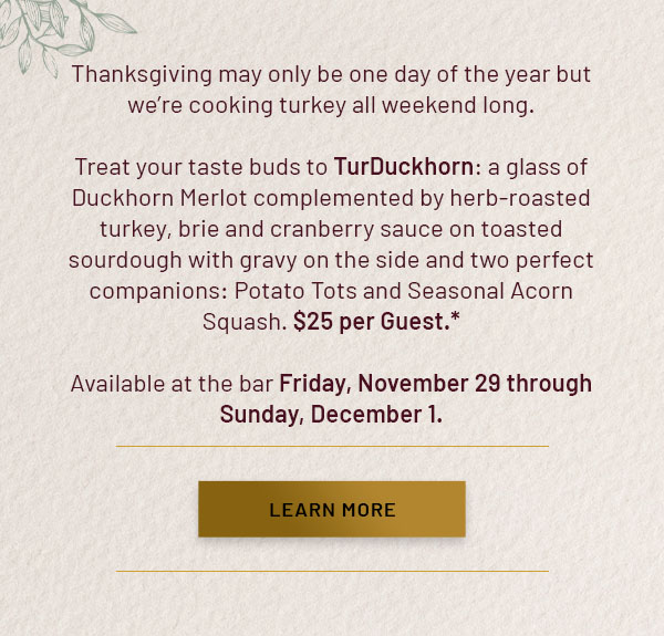 Thanksgiving may only be one day of the year but we're cooking turkey all weekend long. Treat your taste buds to TurDuckhorn: a glass of Duckhorn Merlot complemented by herb-roasted turkey, brie and cranberry sauce on toasted sourdough with gravy on the side and two perfect companions: Potato Tots and Seasonal Acorn Squash. $25 per Guest.* Available at the bar Friday, November 29 through Sunday, December 1. LEARN MORE