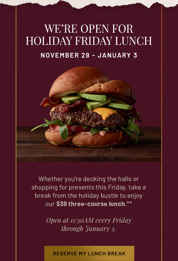 We're Open for Holiday Friday Lunch November 29-January 3 - Whether you're decking the halls or shopping for presents this Friday, take a break from the holiday bustle to enjoy our $38 three-course lunch.** Open at 11:30AM every Friday through January 3. RESERVE MY LUNCH BREAK