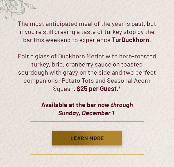The most anticipated meal of the year is past, but if you're still craving a taste of turkey stop by the bar this weekend to experience TurDuckhorn. Pair a glass of Duckhorn Merlot with herb-roasted turkey, brie, cranberry sauce on toasted sourdough with gravy on the side and two perfect companions: Potato Tots and Seasonal Acorn Squash. $25 per Guest.* Available at the bar now through Sunday, December 1. LEARN MORE