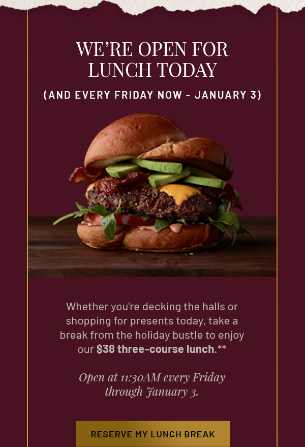 We're Open for Lunch Today (and Every Friday Now-January 3) - Whether you're decking the halls or shopping for presents today, take a break from the holiday bustle to enjoy our $38 three-course lunch.** Open at 11:30AM every Friday through January 3. RESERVE MY LUNCH BREAK