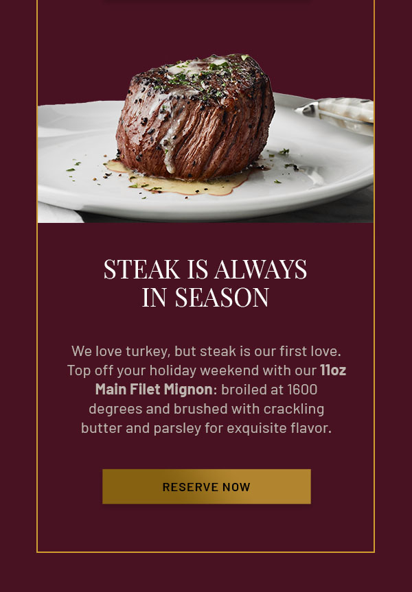Steak is Always in Season - We love turkey, but steak is our first love. Top off your holiday weekend with our 11oz Main Filet Mignon: broiled at 1600 degrees and brushed with crackling butter and parsley for exquisite flavor. RESERVE NOW