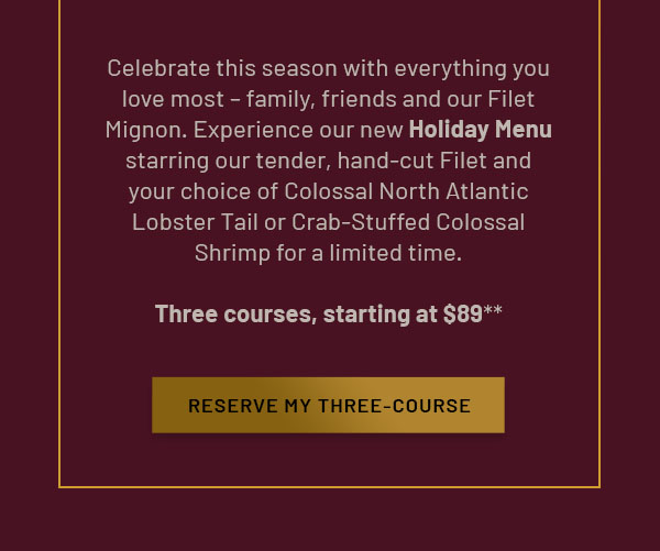 Celebrate this season with everything you love most – family, friends and our Filet Mignon. Experience our new Holiday Menu starring our tender, hand-cut Filet and your choice of Colossal North Atlantic Lobster Tail or Crab-Stuffed Colossal Shrimp for a limited time. Three courses, starting at $89** - RESERVE MY THREE-COURSE