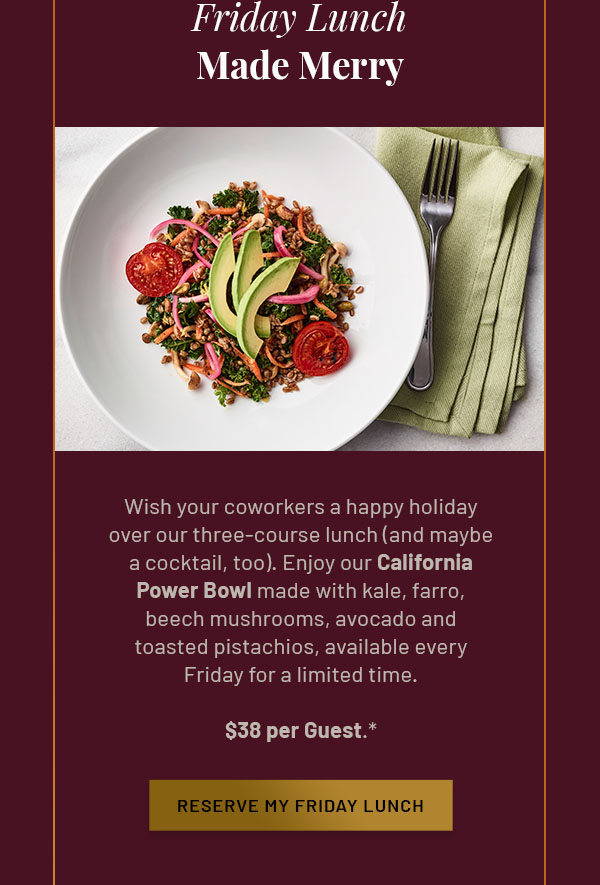 Friday Lunch Made Merry - Wish your coworkers a happy holiday over our three-course lunch (and maybe a cocktail, too). Enjoy our California Power Bowl made with kale, farro, beech mushrooms, avocado and toasted pistachios, available every Friday for a limited time. $38 per Guest.* RESERVE MY FRIDAY LUNCH