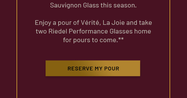 Sauvignon Glass this season. Enjoy a pour of Vérité, La Joie and take two Riedel Performance Glasses home for pours to come. RESERVE MY POUR