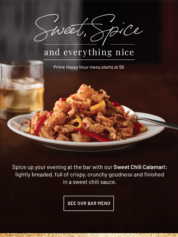Sweet, Spice and Everything Nice - Prime Happy Hour menu starts at $6. Spice up your evening at the bar with our Sweet Chili Calamari: lightly breaded, full of crispy, crunchy goodness and finished in a sweet chili sauce. SEE OUR BAR MENU