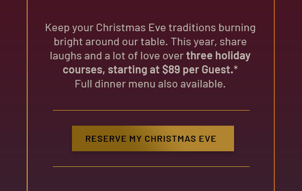 Keep your Christmas Eve traditions burning bright around our table. This year, share laughs and a lot of love over three holiday courses, starting at $89 per Guest.* Full dinner menu also available. RESERVE MY CHRISTMAS EVE