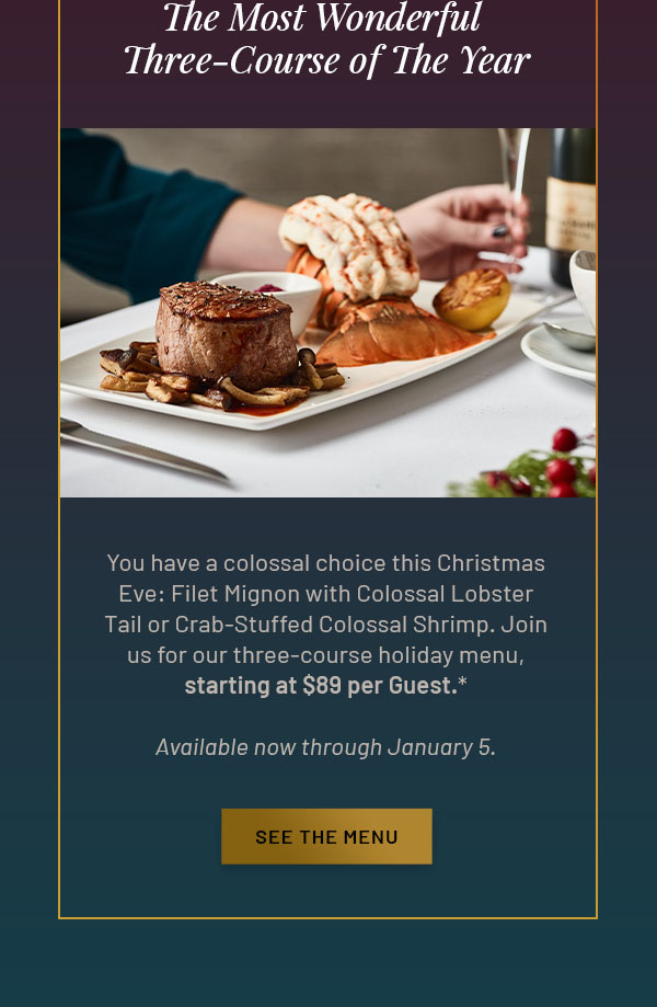 The Most Wonderful Three-Course of The Year - You have a colossal choice this Christmas Eve: Filet Mignon with Colossal Lobster Tail or Crab-Stuffed Colossal Shrimp. Join us for our three-course holiday menu, starting at $89 per Guest.* Available now through January 5. SEE THE MENU