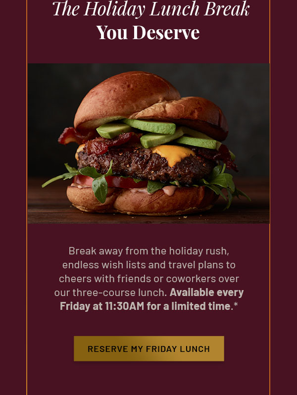 The Holiday Lunch Break You Deserve - Break away from the holiday rush, endless wish lists and travel plans to cheers with friends or coworkers over our three-course lunch. Available every Friday at 11:30AM for a limited time.* RESERVE MY FRIDAY LUNCH