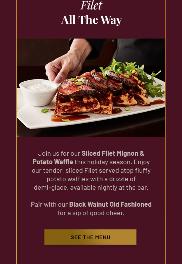 Filet All The Way - Join us for our Sliced Filet Mignon & Potato Waffle this holiday season. Enjoy our tender, sliced Filet served atop fluffy potato waffles with a drizzle of demi-glace – available nightly at the bar. Pair with our Black Walnut Old Fashioned for a sip of good cheer. SEE THE BAR MENU
