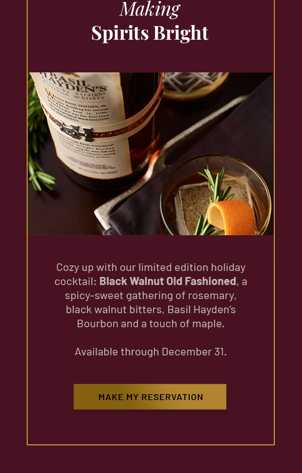 Making Spirits Bright - Cozy up with our limited edition holiday cocktail: Black Walnut Old Fashioned, a spicy-sweet gathering of rosemary, black walnut bitters, Basil Hayden's Bourbon and a touch of maple. Available through December 31. MAKE MY RESERVATION