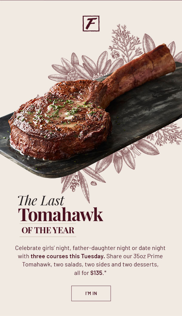The Last Tomahawk of the Year - Celebrate girls' night, father-daughter night or date night with three courses this Tuesday. Share our 35oz Prime Tomahawk, two salads, two sides and two desserts, all for $135.* I'M IN