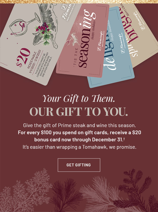 Your Gift to Them. Our Gift to You. - Give the gift of Prime steak and wine this season. For every $100 you spend on gift cards, receive a $20 bonus card now through December 31.† It's easier than wrapping a Tomahawk, we promise. GET GIFTING 