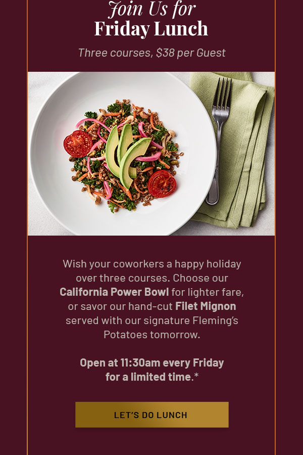 Join Us for Friday Lunch - Wish your coworkers a happy holiday over three courses. Choose our California Power Bowl for lighter fare, or savor our hand-cut Filet Mignon served with our signature Fleming's Potatoes tomorrow. Open at 11:30am every Friday for a limited time.* LET'S DO LUNCH