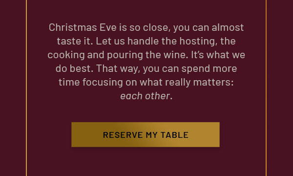 Christmas Day is so close, you can almost taste it. Let us handle the hosting, the cooking and pouring the wine. It's what we do best. That way, you can spend more time focusing on what really matters: each other. Full dinner menu also available. RESERVE MY TABLE
