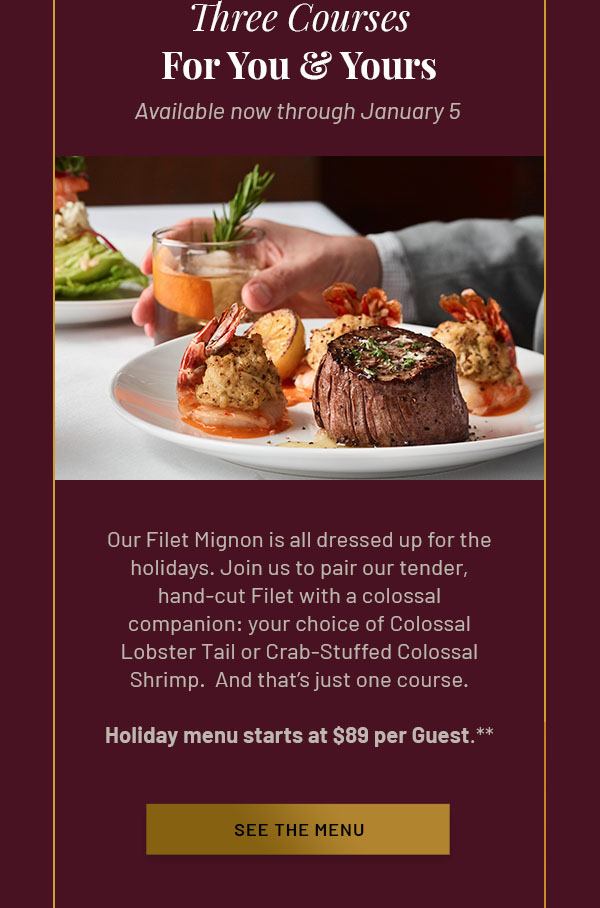 Three Courses For You & Yours - Our Filet Mignon is all dressed up for the holidays. Join us to pair our tender, hand-cut Filet with a colossal companion: your choice of Colossal Lobster Tail or Crab-Stuffed Colossal Shrimp.  And that's just one course. Available now through January 5. Holiday menu starts at $89 per Guest.** SEE THE MENU