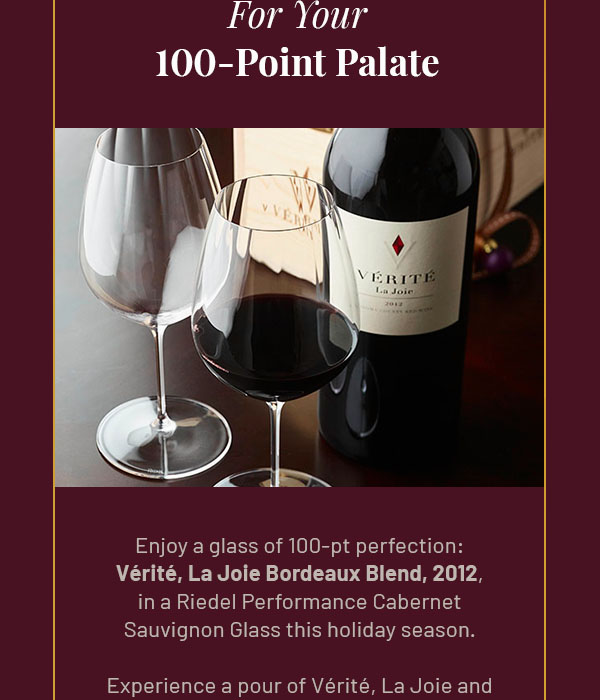 For Your 100-Point Palate - Enjoy a glass of 100-pt perfection: Vérité, La Joie Bordeaux Blend, 2012, in a Riedel Performance Cabernet Sauvignon Glass this holiday season. Experience a pour of Vérité, La Joie and