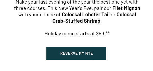 Make your last evening of the year the best one yet with three courses. This New Year's Eve, pair our Filet Mignon with your choice of Colossal Lobster Tail or Colossal Crab-Stuffed Shrimp. Holiday menu starts at $89.** RESERVE MY NYE