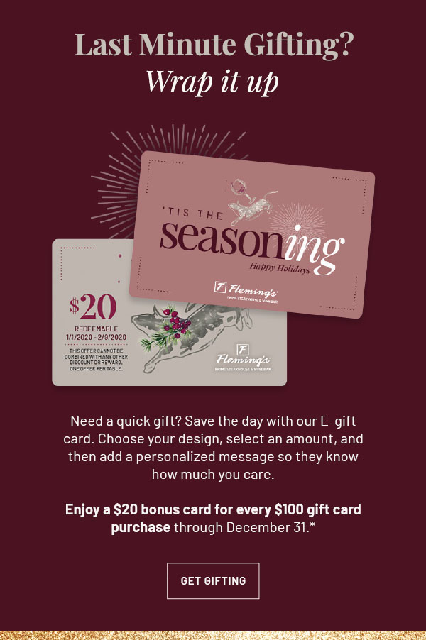 Need a quick gift? Save the day with our E-gift card. Choose your design, select an amount, and then add a personalized message so they know how much you care. Enjoy a $20 bonus card for every $100 gift card purchase through December 31.* GET GIFTING