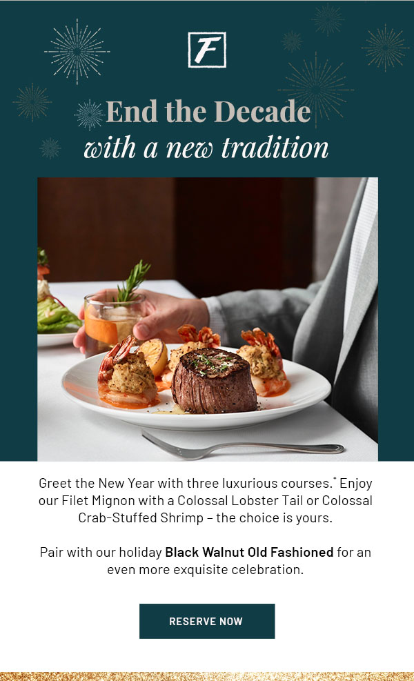 End the Decade with a new tradition - Greet the New Year with three luxurious courses.* Enjoy our Filet Mignon with a Colossal Lobster Tail or Colossal Crab-Stuffed Shrimp - the choice is yours. Pair with our holiday Black Walnut Old Fashioned for an even more exquisite celebration. RESERVE NOW