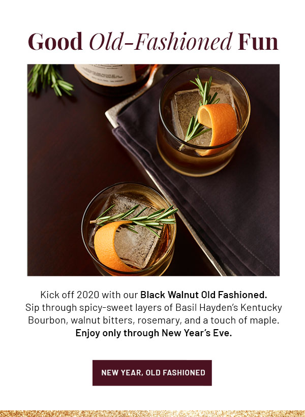 Good Old-Fashioned Fun - Kick off 2020 with our Black Walnut Old Fashioned. Sip through spicy-sweet layers of Basil Hayden's Kentucky Bourbon, walnut bitters, rosemary, and a touch of maple. Enjoy only through New Year's Eve. NEW YEAR, OLD FASHIONED