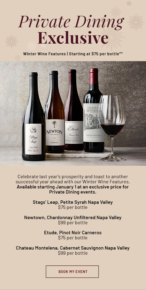 Private Dining Exclusive - Winter Wine Features | Starting at $75 per bottle** - Celebrate last year's prosperity and toast to another successful year ahead with our Winter Wine Features. Available starting January 1 at an exclusive price for Private Dining events. Stags' Leap, Petite Syrah Napa Valley, $75 per bottle; Newtown, Chardonnay Unfiltered Napa Valley, $99 per bottle; Etude, Pinot Noir Carneros, $75 per bottle; Chateau Montelena, Cabernet Sauvignon Napa Valley, $99 per bottle. BOOK MY EVENT
