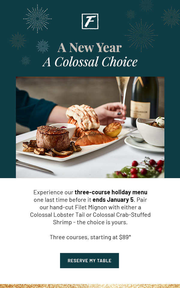 A New Year, A Colossal Choice - Experience our three-course holiday menu one last time before it ends January 5. Pair our hand-cut Filet Mignon with either a Colossal Lobster Tail or Colossal Crab-Stuffed Shrimp - the choice is yours. Three courses, starting at $89* RESERVE MY TABLE