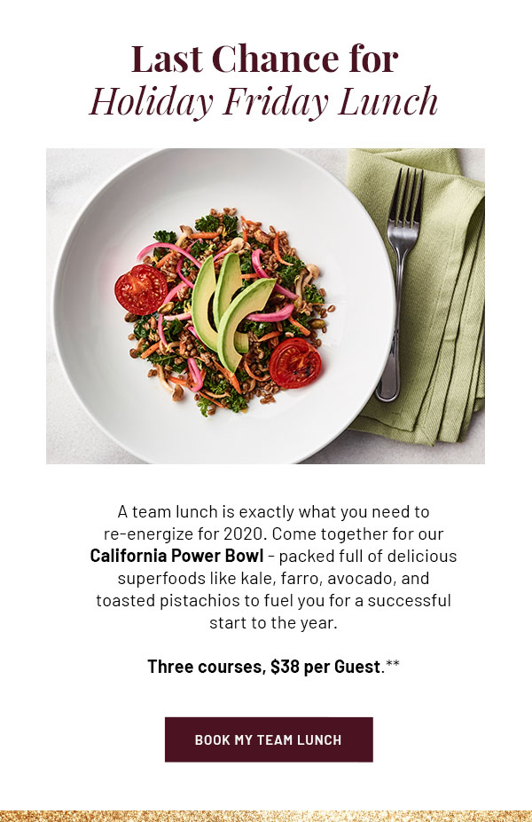 Last Chance for Holiday Friday Lunch - A team lunch is exactly what you need to re-energize for 2020. Come together for our California Power Bowl - packed full of delicious superfoods like kale, farro, avocado, and toasted pistachios to fuel you for a successful start to the year. Three courses, $38 per Guest.** BOOK MY TEAM LUNCH